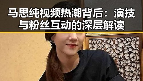 马思纯视频热潮背后：演技与粉丝互动的深层解读
